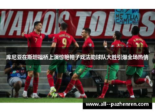 库尼亚在斯坦福桥上演惊艳帽子戏法助球队大胜引爆全场热情 库尼亚在斯坦福桥上演惊艳帽子戏法助球队大胜引爆全场热情